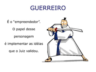 GUERREIRO

 É o “empreendedor”.

    O papel desse

     personagem

é implementar as idéias

  que o Juiz validou.
 