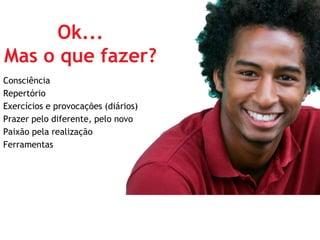 Ok...
Mas o que fazer?
Consciência
Repertório
Exercícios e provocações (diários)
Prazer pelo diferente, pelo novo
Paixão pela realização
Ferramentas
 