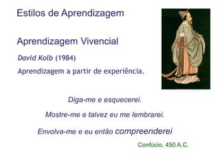 Estilos de Aprendizagem

Aprendizagem Vivencial
David Kolb (1984)
Aprendizagem a partir de experiência.


              Diga-me e esquecerei.

        Mostre-me e talvez eu me lembrarei.

     Envolva-me e eu então compreenderei
                                   Confúcio, 450 A.C.
 