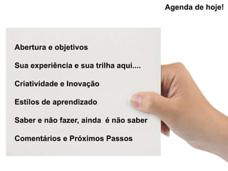 Agenda de hoje!




Abertura e objetivos

Sua experiência e sua trilha aqui....

Criatividade e Inovação

Estilos de aprendizado

Saber e não fazer, ainda é não saber

Comentários e Próximos Passos
 
