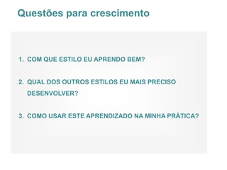 Questões para crescimento



1. COM QUE ESTILO EU APRENDO BEM?


2. QUAL DOS OUTROS ESTILOS EU MAIS PRECISO
  DESENVOLVER?


3. COMO USAR ESTE APRENDIZADO NA MINHA PRÁTICA?
 