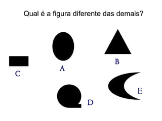 Qual é a figura diferente das demais?




                                B
               A
C

                                       E
                       D
 