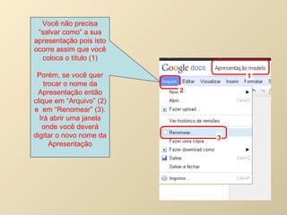 Você não precisa “salvar como” a sua apresentação pois isto ocorre assim que você coloca o título (1) Porém, se você quer trocar o nome da Apresentação então clique em “Arquivo” (2) e  em “Renomear” (3). Irá abrir uma janela onde você deverá digitar o novo nome da Apresentação 