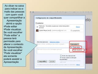 Ao clicar na caixa para indicar os e-mails das pessoas com quem você quer compartilhar a Apresentação abrirá a opção  Pode editar Pode visualizar. Se você escolher “Pode editar” a pessoa terá permissão para alterar o conteúdo da Apresentação. Se você escolher “Pode visualizar” ela somente poderá assistir a Apresentação 