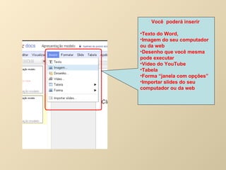 Você  poderá inserir  Texto do Word,  Imagem do seu computador ou da web Desenho que você mesma pode executar Vídeo do YouTube Tabela  Forma “janela com opções” Importar slides do seu computador ou da web 