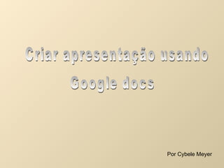 Criar apresentação usando Google docs Por Cybele Meyer 