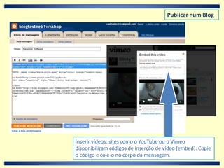 Publicar num BlogInserir vídeos: sites como o YouTube ou o Vimeo disponibilizam códigos de inserção de vídeo (embed). Copie o código e cole-o no corpo da mensagem.