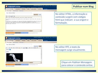 Publicar num BlogNo editor HTML, a informação e conteúdo surgem com códigos html que indicam  a sua origem e formatação.No editor RTF, o texto da mensagem surge visualmente.Clique em Publicar Mensagem  para colocar o conteúdo online.