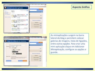 Aspecto GráficoAs miniaplicações surgem na barra lateral do blog e permitem colocar galerias de imagens, listas de ligações, entre outras opções. Para criar uma mini-aplicação clique em Adicionar Miniaplicação, configure as opções e guarde.