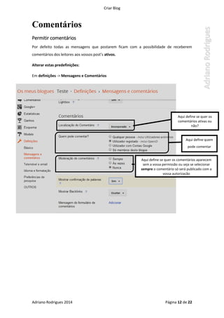 Criar Blog
Adriano Rodrigues 2014 Página 12 de 22
Comentários
Permitir comentários
Por defeito todas as mensagens que postarem ficam com a possibilidade de receberem
comentários dos leitores aos vossos post’s ativos.
Alterar estas predefinições:
Em definições -> Mensagens e Comentários
Aqui define quem
pode comentar
Aqui define se quer os
comentários ativas ou
não?
Aqui define se quer os comentários aparecem
sem a vossa permissão ou seja se selecionar
sempre o comentário só será publicado com a
vossa autorização
 