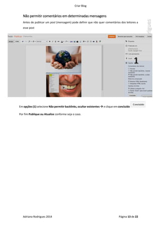 Criar Blog
Adriano Rodrigues 2014 Página 13 de 22
Não permitir comentários em determinadas mensagens
Antes de publicar um post (mensagem) pode definir que não quer comentários dos leitores a
esse post
Em opções (1) selecione Não permitir backlinks, ocultar existentes  e clique em concluído
Por fim Publique ou Atualize conforme seja o caso.
 