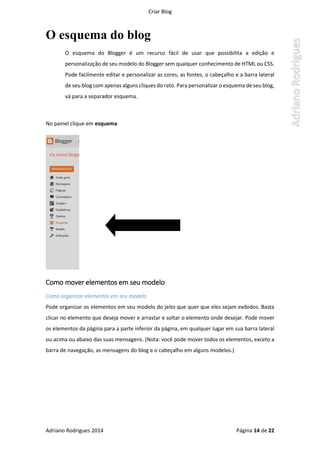 Criar Blog
Adriano Rodrigues 2014 Página 14 de 22
O esquema do blog
O esquema do Blogger é um recurso fácil de usar que possibilita a edição e
personalização de seu modelo do Blogger sem qualquer conhecimento de HTML ou CSS.
Pode facilmente editar e personalizar as cores, as fontes, o cabeçalho e a barra lateral
de seu blog com apenas alguns cliques do rato. Para personalizar o esquema de seu blog,
vá para a separador esquema.
No painel clique em esquema
Como mover elementos em seu modelo
Como organizar elementos em seu modelo
Pode organizar os elementos em seu modelo do jeito que quer que eles sejam exibidos. Basta
clicar no elemento que deseja mover e arrastar e soltar o elemento onde desejar. Pode mover
os elementos da página para a parte inferior da página, em qualquer lugar em sua barra lateral
ou acima ou abaixo das suas mensagens. (Nota: você pode mover todos os elementos, exceto a
barra de navegação, as mensagens do blog e o cabeçalho em alguns modelos.)
 