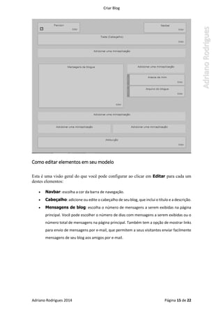 Criar Blog
Adriano Rodrigues 2014 Página 15 de 22
Como editar elementos em seu modelo
Esta é uma visão geral do que você pode configurar ao clicar em Editar para cada um
destes elementos:
 Navbar: escolha a cor da barra de navegação.
 Cabeçalho: adicione ou edite o cabeçalho de seu blog, que inclui o título e a descrição.
 Mensagens de blog: escolha o número de mensagens a serem exibidas na página
principal. Você pode escolher o número de dias com mensagens a serem exibidas ou o
número total de mensagens na página principal. Também tem a opção de mostrar links
para envio de mensagens por e-mail, que permitem a seus visitantes enviar facilmente
mensagens de seu blog aos amigos por e-mail.
 