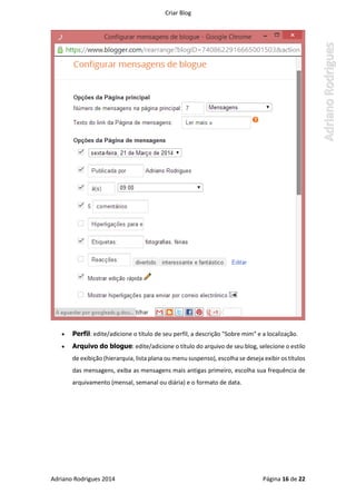 Criar Blog
Adriano Rodrigues 2014 Página 16 de 22
 Perfil: edite/adicione o título de seu perfil, a descrição "Sobre mim" e a localização.
 Arquivo do blogue: edite/adicione o título do arquivo de seu blog, selecione o estilo
de exibição (hierarquia, lista plana ou menu suspenso), escolha se deseja exibir os títulos
das mensagens, exiba as mensagens mais antigas primeiro, escolha sua frequência de
arquivamento (mensal, semanal ou diária) e o formato de data.
 