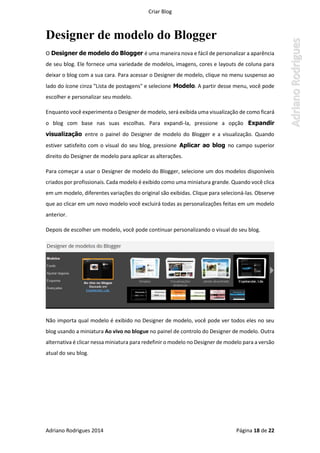 Criar Blog
Adriano Rodrigues 2014 Página 18 de 22
Designer de modelo do Blogger
O Designer de modelo do Blogger é uma maneira nova e fácil de personalizar a aparência
de seu blog. Ele fornece uma variedade de modelos, imagens, cores e layouts de coluna para
deixar o blog com a sua cara. Para acessar o Designer de modelo, clique no menu suspenso ao
lado do ícone cinza "Lista de postagens" e selecione Modelo. A partir desse menu, você pode
escolher e personalizar seu modelo.
Enquanto você experimenta o Designer de modelo, será exibida uma visualização de como ficará
o blog com base nas suas escolhas. Para expandi-la, pressione a opção Expandir
visualização entre o painel do Designer de modelo do Blogger e a visualização. Quando
estiver satisfeito com o visual do seu blog, pressione Aplicar ao blog no campo superior
direito do Designer de modelo para aplicar as alterações.
Para começar a usar o Designer de modelo do Blogger, selecione um dos modelos disponíveis
criados por profissionais. Cada modelo é exibido como uma miniatura grande. Quando você clica
em um modelo, diferentes variações do original são exibidas. Clique para selecioná-las. Observe
que ao clicar em um novo modelo você excluirá todas as personalizações feitas em um modelo
anterior.
Depois de escolher um modelo, você pode continuar personalizando o visual do seu blog.
Não importa qual modelo é exibido no Designer de modelo, você pode ver todos eles no seu
blog usando a miniatura Ao vivo no blogue no painel de controlo do Designer de modelo. Outra
alternativa é clicar nessa miniatura para redefinir o modelo no Designer de modelo para a versão
atual do seu blog.
 