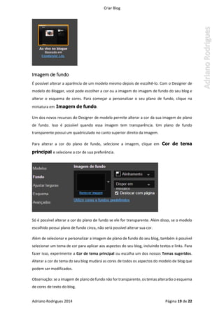 Criar Blog
Adriano Rodrigues 2014 Página 19 de 22
Imagem de fundo
É possível alterar a aparência de um modelo mesmo depois de escolhê-lo. Com o Designer de
modelo do Blogger, você pode escolher a cor ou a imagem do imagem de fundo do seu blog e
alterar o esquema de cores. Para começar a personalizar o seu plano de fundo, clique na
miniatura em Imagem de fundo.
Um dos novos recursos do Designer de modelo permite alterar a cor da sua imagem de plano
de fundo. Isso é possível quando essa imagem tem transparência. Um plano de fundo
transparente possui um quadriculado no canto superior direito da imagem.
Para alterar a cor do plano de fundo, selecione a imagem, clique em Cor de tema
principal e selecione a cor de sua preferência.
Só é possível alterar a cor do plano de fundo se ele for transparente. Além disso, se o modelo
escolhido possui plano de fundo cinza, não será possível alterar sua cor.
Além de selecionar e personalizar a imagem de plano de fundo do seu blog, também é possível
selecionar um tema de cor para aplicar aos aspectos do seu blog, incluindo textos e links. Para
fazer isso, experimente a Cor de tema principal ou escolha um dos nossos Temas sugeridos.
Alterar a cor do tema do seu blog mudará as cores de todos os aspectos do modelo de blog que
podem ser modificados.
Observação: se a imagem de plano de fundo não for transparente, os temas alterarão o esquema
de cores de texto do blog.
 