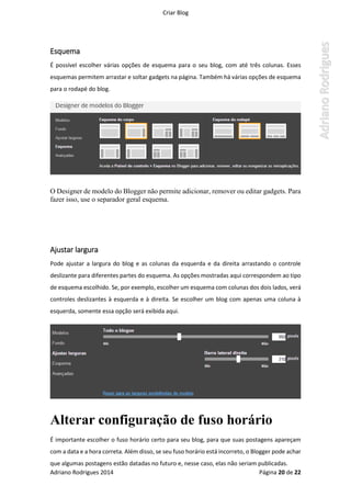 Criar Blog
Adriano Rodrigues 2014 Página 20 de 22
Esquema
É possível escolher várias opções de esquema para o seu blog, com até três colunas. Esses
esquemas permitem arrastar e soltar gadgets na página. Também há várias opções de esquema
para o rodapé do blog.
O Designer de modelo do Blogger não permite adicionar, remover ou editar gadgets. Para
fazer isso, use o separador geral esquema.
Ajustar largura
Pode ajustar a largura do blog e as colunas da esquerda e da direita arrastando o controle
deslizante para diferentes partes do esquema. As opções mostradas aqui correspondem ao tipo
de esquema escolhido. Se, por exemplo, escolher um esquema com colunas dos dois lados, verá
controles deslizantes à esquerda e à direita. Se escolher um blog com apenas uma coluna à
esquerda, somente essa opção será exibida aqui.
Alterar configuração de fuso horário
É importante escolher o fuso horário certo para seu blog, para que suas postagens apareçam
com a data e a hora correta. Além disso, se seu fuso horário está incorreto, o Blogger pode achar
que algumas postagens estão datadas no futuro e, nesse caso, elas não seriam publicadas.
 