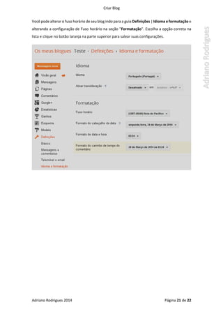 Criar Blog
Adriano Rodrigues 2014 Página 21 de 22
Você pode alterar o fuso horário de seu blog indo para a guia Definições | Idiomae formatação e
alterando a configuração de Fuso horário na seção "Formatação". Escolha a opção correta na
lista e clique no botão laranja na parte superior para salvar suas configurações.
 