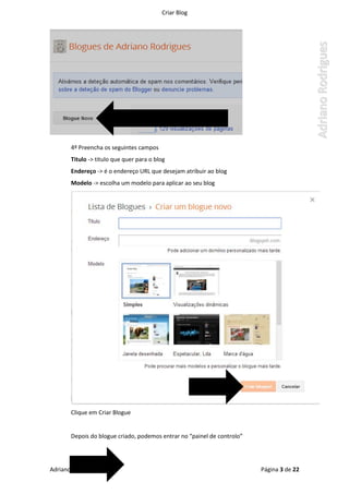 Criar Blog
Adriano Rodrigues 2014 Página 3 de 22
4º Preencha os seguintes campos
Titulo -> titulo que quer para o blog
Endereço -> é o endereço URL que desejam atribuir ao blog
Modelo -> escolha um modelo para aplicar ao seu blog
Clique em Criar Blogue
Depois do blogue criado, podemos entrar no “painel de controlo”
 