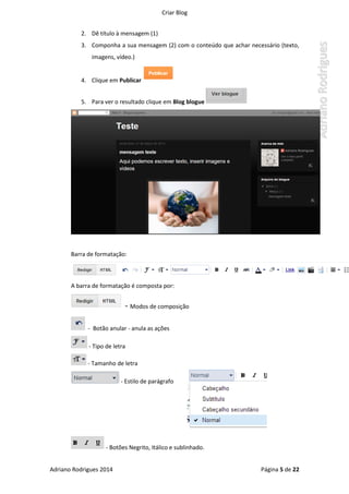 Criar Blog
Adriano Rodrigues 2014 Página 5 de 22
2. Dê título à mensagem (1)
3. Componha a sua mensagem (2) com o conteúdo que achar necessário (texto,
imagens, vídeo.)
4. Clique em Publicar
5. Para ver o resultado clique em Blog blogue
Barra de formatação:
A barra de formatação é composta por:
- Modos de composição
- Botão anular - anula as ações
- Tipo de letra
- Tamanho de letra
- Estilo de parágrafo
- Botões Negrito, Itálico e sublinhado.
 
