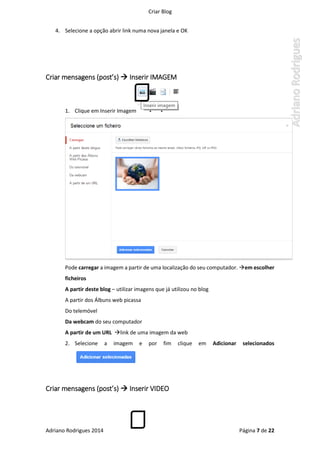 Criar Blog
Adriano Rodrigues 2014 Página 7 de 22
4. Selecione a opção abrir link numa nova janela e OK
Criar mensagens (post’s)  Inserir IMAGEM
1. Clique em Inserir Imagem
Pode carregar a imagem a partir de uma localização do seu computador. em escolher
ficheiros
A partir deste blog – utilizar imagens que já utilizou no blog
A partir dos Álbuns web picassa
Do telemóvel
Da webcam do seu computador
A partir de um URL link de uma imagem da web
2. Selecione a imagem e por fim clique em Adicionar selecionados
Criar mensagens (post’s)  Inserir VIDEO
 