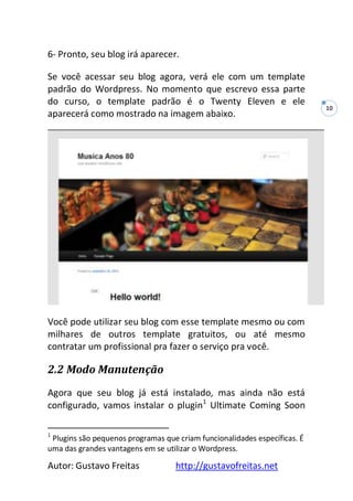 Autor: Gustavo Freitas http://gustavofreitas.net
10
6- Pronto, seu blog irá aparecer.
Se você acessar seu blog agora, verá ele com um template
padrão do Wordpress. No momento que escrevo essa parte
do curso, o template padrão é o Twenty Eleven e ele
aparecerá como mostrado na imagem abaixo.
Você pode utilizar seu blog com esse template mesmo ou com
milhares de outros template gratuitos, ou até mesmo
contratar um profissional pra fazer o serviço pra você.
2.2 Modo Manutenção
Agora que seu blog já está instalado, mas ainda não está
configurado, vamos instalar o plugin1
Ultimate Coming Soon
1
Plugins são pequenos programas que criam funcionalidades específicas. É
uma das grandes vantagens em se utilizar o Wordpress.
 