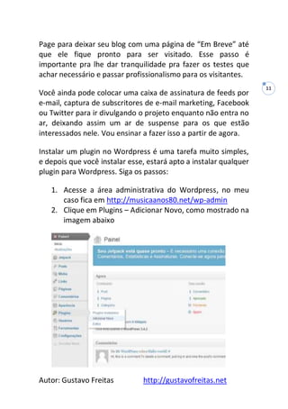 Autor: Gustavo Freitas http://gustavofreitas.net
11
Page para deixar seu blog com uma página de “Em Breve” até
que ele fique pronto para ser visitado. Esse passo é
importante pra lhe dar tranquilidade pra fazer os testes que
achar necessário e passar profissionalismo para os visitantes.
Você ainda pode colocar uma caixa de assinatura de feeds por
e-mail, captura de subscritores de e-mail marketing, Facebook
ou Twitter para ir divulgando o projeto enquanto não entra no
ar, deixando assim um ar de suspense para os que estão
interessados nele. Vou ensinar a fazer isso a partir de agora.
Instalar um plugin no Wordpress é uma tarefa muito simples,
e depois que você instalar esse, estará apto a instalar qualquer
plugin para Wordpress. Siga os passos:
1. Acesse a área administrativa do Wordpress, no meu
caso fica em http://musicaanos80.net/wp-admin
2. Clique em Plugins – Adicionar Novo, como mostrado na
imagem abaixo
 