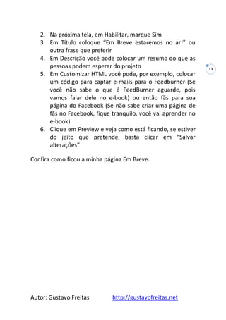 Autor: Gustavo Freitas http://gustavofreitas.net
13
2. Na próxima tela, em Habilitar, marque Sim
3. Em Título coloque “Em Breve estaremos no ar!” ou
outra frase que preferir
4. Em Descrição você pode colocar um resumo do que as
pessoas podem esperar do projeto
5. Em Customizar HTML você pode, por exemplo, colocar
um código para captar e-mails para o Feedburner (Se
você não sabe o que é FeedBurner aguarde, pois
vamos falar dele no e-book) ou então fãs para sua
página do Facebook (Se não sabe criar uma página de
fãs no Facebook, fique tranquilo, você vai aprender no
e-book)
6. Clique em Preview e veja como está ficando, se estiver
do jeito que pretende, basta clicar em “Salvar
alterações”
Confira como ficou a minha página Em Breve.
 