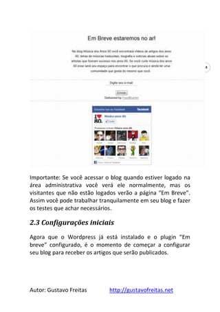 Autor: Gustavo Freitas http://gustavofreitas.net
14
Importante: Se você acessar o blog quando estiver logado na
área administrativa você verá ele normalmente, mas os
visitantes que não estão logados verão a página “Em Breve”.
Assim você pode trabalhar tranquilamente em seu blog e fazer
os testes que achar necessários.
2.3 Configurações iniciais
Agora que o Wordpress já está instalado e o plugin “Em
breve” configurado, é o momento de começar a configurar
seu blog para receber os artigos que serão publicados.
 