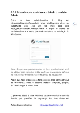 Autor: Gustavo Freitas http://gustavofreitas.net
15
2.3.1 Criando o seu usuário e excluindo o usuário
Admin
Entre na área administrativa do blog em
http://seublog.com/wp-admin onde seublog.com deve ser
substituído pela sua url. No meu caso será
http://musicaanos80.net/wp-admin e digite o Nome de
usuário Admin e a Senha que você cadastrou na instalação do
Wordpress.
Nota: Sempre que precisar entrar na área administrativa você
irá utilizar esse caminho, então pode ser interessante salva-lo
na sua área de trabalho ou nos favoritos do navegador.
Assim que fizer o logon você terá acesso a área administrativa
do Wordpress, onde é possível instalar template, plugins,
escrever artigos e muito mais.
O primeiro passo é criar um novo usuário e excluir o usuário
Admin, por questões de segurança. Pra isso clique em
 