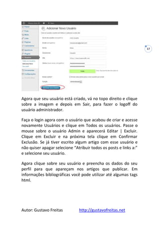 Autor: Gustavo Freitas http://gustavofreitas.net
17
Agora que seu usuário está criado, vá no topo direito e clique
sobre a imagem e depois em Sair, para fazer o logoff do
usuário administrador.
Faça o login agora com o usuário que acabou de criar e acesse
novamente Usuários e clique em Todos os usuários. Passe o
mouse sobre o usuário Admin e aparecerá Editar | Excluir.
Clique em Excluir e na próxima tela clique em Confirmar
Exclusão. Se já tiver escrito algum artigo com esse usuário e
não quiser apagar selecione “Atribuir todos os posts e links a:”
e selecione seu usuário.
Agora clique sobre seu usuário e preencha os dados do seu
perfil para que apareçam nos artigos que publicar. Em
informações bibliográficas você pode utilizar até algumas tags
html.
 
