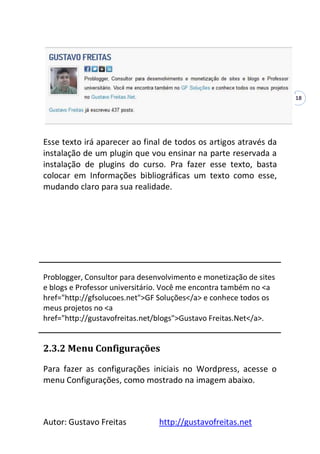 Autor: Gustavo Freitas http://gustavofreitas.net
18
Esse texto irá aparecer ao final de todos os artigos através da
instalação de um plugin que vou ensinar na parte reservada a
instalação de plugins do curso. Pra fazer esse texto, basta
colocar em Informações bibliográficas um texto como esse,
mudando claro para sua realidade.
Problogger, Consultor para desenvolvimento e monetização de sites
e blogs e Professor universitário. Você me encontra também no <a
href="http://gfsolucoes.net">GF Soluções</a> e conhece todos os
meus projetos no <a
href="http://gustavofreitas.net/blogs">Gustavo Freitas.Net</a>.
2.3.2 Menu Configurações
Para fazer as configurações iniciais no Wordpress, acesse o
menu Configurações, como mostrado na imagem abaixo.
 