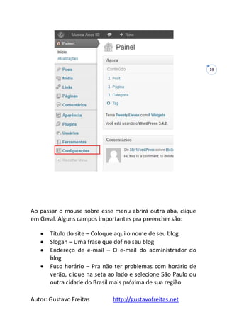 Autor: Gustavo Freitas http://gustavofreitas.net
19
Ao passar o mouse sobre esse menu abrirá outra aba, clique
em Geral. Alguns campos importantes pra preencher são:
 Título do site – Coloque aqui o nome de seu blog
 Slogan – Uma frase que define seu blog
 Endereço de e-mail – O e-mail do administrador do
blog
 Fuso horário – Pra não ter problemas com horário de
verão, clique na seta ao lado e selecione São Paulo ou
outra cidade do Brasil mais próxima de sua região
 