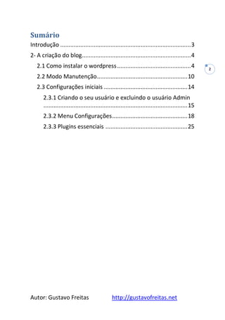 Autor: Gustavo Freitas http://gustavofreitas.net
2
Sumário
Introdução ..............................................................................3
2- A criação do blog.................................................................4
2.1 Como instalar o wordpress............................................4
2.2 Modo Manutenção......................................................10
2.3 Configurações iniciais ..................................................14
2.3.1 Criando o seu usuário e excluindo o usuário Admin
......................................................................................15
2.3.2 Menu Configurações.............................................18
2.3.3 Plugins essenciais .................................................25
 