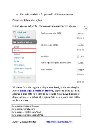 Autor: Gustavo Freitas http://gustavofreitas.net
20
 Formato de data – Eu gosto de utilizar o primeiro
Clique em Salvar alterações.
Clique agora em Escrita, como mostrado na imagem abaixo.
Vá até o final da página e clique em Serviços de atualização.
Agora clique aqui e baixe o arquivo, copie os sites da lista,
apague o que está lá e cole os que estão no arquivo baixado e
depois clique em Salvar alterações. São os mesmos que estão
na lista abaixo.
http://rpc.pingomatic.com
http://rpc.twingly.com
http://api.feedster.com/ping
http://api.moreover.com/RPC2
 