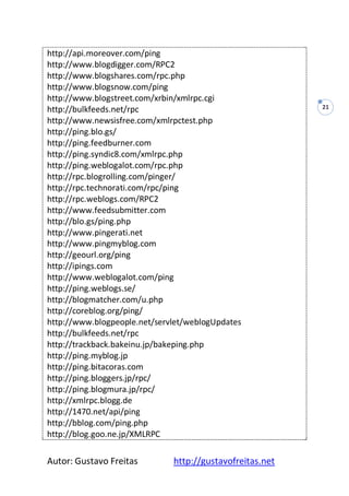Autor: Gustavo Freitas http://gustavofreitas.net
21
http://api.moreover.com/ping
http://www.blogdigger.com/RPC2
http://www.blogshares.com/rpc.php
http://www.blogsnow.com/ping
http://www.blogstreet.com/xrbin/xmlrpc.cgi
http://bulkfeeds.net/rpc
http://www.newsisfree.com/xmlrpctest.php
http://ping.blo.gs/
http://ping.feedburner.com
http://ping.syndic8.com/xmlrpc.php
http://ping.weblogalot.com/rpc.php
http://rpc.blogrolling.com/pinger/
http://rpc.technorati.com/rpc/ping
http://rpc.weblogs.com/RPC2
http://www.feedsubmitter.com
http://blo.gs/ping.php
http://www.pingerati.net
http://www.pingmyblog.com
http://geourl.org/ping
http://ipings.com
http://www.weblogalot.com/ping
http://ping.weblogs.se/
http://blogmatcher.com/u.php
http://coreblog.org/ping/
http://www.blogpeople.net/servlet/weblogUpdates
http://bulkfeeds.net/rpc
http://trackback.bakeinu.jp/bakeping.php
http://ping.myblog.jp
http://ping.bitacoras.com
http://ping.bloggers.jp/rpc/
http://ping.blogmura.jp/rpc/
http://xmlrpc.blogg.de
http://1470.net/api/ping
http://bblog.com/ping.php
http://blog.goo.ne.jp/XMLRPC
 