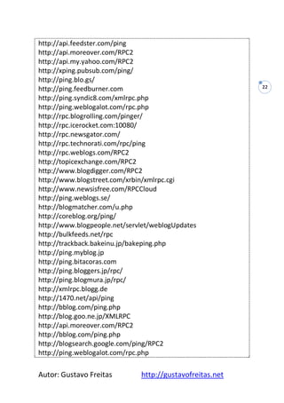 Autor: Gustavo Freitas http://gustavofreitas.net
22
http://api.feedster.com/ping
http://api.moreover.com/RPC2
http://api.my.yahoo.com/RPC2
http://xping.pubsub.com/ping/
http://ping.blo.gs/
http://ping.feedburner.com
http://ping.syndic8.com/xmlrpc.php
http://ping.weblogalot.com/rpc.php
http://rpc.blogrolling.com/pinger/
http://rpc.icerocket.com:10080/
http://rpc.newsgator.com/
http://rpc.technorati.com/rpc/ping
http://rpc.weblogs.com/RPC2
http://topicexchange.com/RPC2
http://www.blogdigger.com/RPC2
http://www.blogstreet.com/xrbin/xmlrpc.cgi
http://www.newsisfree.com/RPCCloud
http://ping.weblogs.se/
http://blogmatcher.com/u.php
http://coreblog.org/ping/
http://www.blogpeople.net/servlet/weblogUpdates
http://bulkfeeds.net/rpc
http://trackback.bakeinu.jp/bakeping.php
http://ping.myblog.jp
http://ping.bitacoras.com
http://ping.bloggers.jp/rpc/
http://ping.blogmura.jp/rpc/
http://xmlrpc.blogg.de
http://1470.net/api/ping
http://bblog.com/ping.php
http://blog.goo.ne.jp/XMLRPC
http://api.moreover.com/RPC2
http://bblog.com/ping.php
http://blogsearch.google.com/ping/RPC2
http://ping.weblogalot.com/rpc.php
 