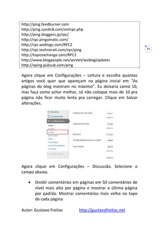 Autor: Gustavo Freitas http://gustavofreitas.net
23
http://ping.feedburner.com
http://ping.syndic8.com/xmlrpc.php
http://ping.bloggers.jp/rpc/
http://rpc.pingomatic.com/
http://rpc.weblogs.com/RPC2
http://rpc.technorati.com/rpc/ping
http://topicexchange.com/RPC2
http://www.blogpeople.net/servlet/weblogUpdates
http://xping.pubsub.com/ping
Agora clique em Configurações – Leitura e escolha quantos
artigos você quer que apareçam na página inicial em “As
páginas do blog mostram no máximo”. Eu deixaria como 10,
mas faça como achar melhor, só não coloque mais de 10 pra
página não ficar muito lenta pra carregar. Clique em Salvar
alterações.
Agora clique em Configurações – Discussão. Selecione o
campo abaixo.
 Dividir comentários em páginas em 50 comentários de
nível mais alto por página e mostrar a última página
por padrão. Mostrar comentários mais velho no topo
de cada página
 