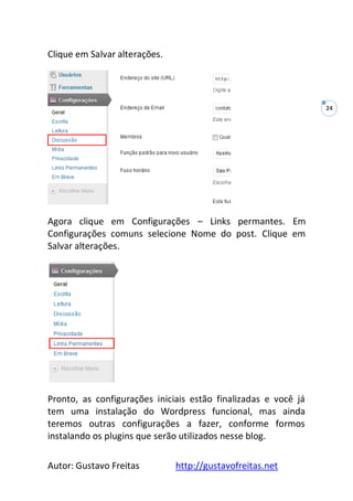 Autor: Gustavo Freitas http://gustavofreitas.net
24
Clique em Salvar alterações.
Agora clique em Configurações – Links permantes. Em
Configurações comuns selecione Nome do post. Clique em
Salvar alterações.
Pronto, as configurações iniciais estão finalizadas e você já
tem uma instalação do Wordpress funcional, mas ainda
teremos outras configurações a fazer, conforme formos
instalando os plugins que serão utilizados nesse blog.
 
