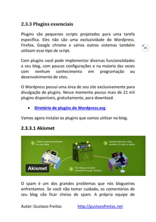 Autor: Gustavo Freitas http://gustavofreitas.net
25
2.3.3 Plugins essenciais
Plugins são pequenos scripts projetados para uma tarefa
específica. Eles não são uma exclusividade do Wordpress.
Firefox, Google chrome e vários outros sistemas também
utilizam esse tipo de script.
Com plugins você pode implementar diversas funcionalidades
a seu blog, com poucas configurações e na maioria das vezes
com nenhum conhecimento em programação ou
desenvolvimento de sites.
O Wordpress possui uma área de seu site exclusivamente para
divulgação de plugins. Nesse momento possui mais de 21 mil
plugins disponíveis, gratuitamente, para download.
 Diretório de plugins do Wordpress.org
Vamos agora instalar os plugins que vamos utilizar no blog.
2.3.3.1 Akismet
O spam é um dos grandes problemas que nós blogueiros
enfrentamos. Se você não tomar cuidado, os comentários de
seu blog vão ficar cheios de spam. A própria equipe de
 