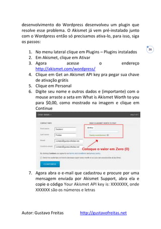 Autor: Gustavo Freitas http://gustavofreitas.net
26
desenvolvimento do Wordpress desenvolveu um plugin que
resolve esse problema. O Akismet já vem pré-instalado junto
com o Wordpress então só precisamos ativa-lo, para isso, siga
os passos:
1. No menu lateral clique em Plugins – Plugins instalados
2. Em Akismet, clique em Ativar
3. Agora acesse o endereço
http://akismet.com/wordpress/
4. Clique em Get an Akismet API key pra pegar sua chave
de ativação grátis
5. Clique em Personal
6. Digite seu nome e outros dados e (importante) com o
mouse arraste a seta em What is Akismet Worth to you
para $0,00, como mostrado na imagem e clique em
Continue
7. Agora abra o e-mail que cadastrou e procure por uma
mensagem enviada por Akismet Support, abra ela e
copie o código Your Akismet API key is: XXXXXXX, onde
XXXXXX são os números e letras
 