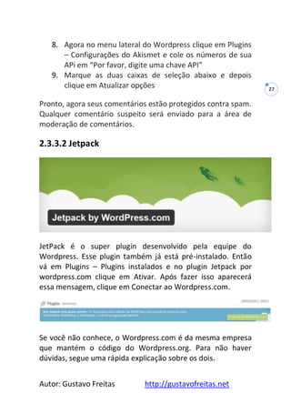Autor: Gustavo Freitas http://gustavofreitas.net
27
8. Agora no menu lateral do Wordpress clique em Plugins
– Configurações do Akismet e cole os números de sua
APi em “Por favor, digite uma chave API”
9. Marque as duas caixas de seleção abaixo e depois
clique em Atualizar opções
Pronto, agora seus comentários estão protegidos contra spam.
Qualquer comentário suspeito será enviado para a área de
moderação de comentários.
2.3.3.2 Jetpack
JetPack é o super plugin desenvolvido pela equipe do
Wordpress. Esse plugin também já está pré-instalado. Então
vá em Plugins – Plugins instalados e no plugin Jetpack por
wordpress.com clique em Ativar. Após fazer isso aparecerá
essa mensagem, clique em Conectar ao Wordpress.com.
Se você não conhece, o Wordpress.com é da mesma empresa
que mantém o código do Wordpress.org. Para não haver
dúvidas, segue uma rápida explicação sobre os dois.
 