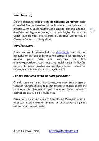 Autor: Gustavo Freitas http://gustavofreitas.net
28
WordPress.org
É o site comunitário do projeto do software WordPress, onde
é possível fazer o download do aplicativo e contribuir com o
projeto. Além de dispor o download, o portal também abriga o
diretório de plugins e temas, a documentação chamada de
Codex, lista de sites que utilizam o aplicativo WordPress, o
Fórum de Suporte e o blog oficial.
WordPress.com
É um serviço de propriedade da Automattic que oferece
hospedagem gratuita de blogs com o software WordPress. Um
usuário pode criar um endereço do tipo
omeublog.wordpress.com, mas que inclui certas limitações
como a de poder escolher apenas alguns temas e ainda de
restringir a utilização de JavaScript, CSS e FTP.
Por que criar uma conta no Wordpress.com?
Criando uma conta no Wordpress.com você terá acesso a
todas as funcionalidades do plugin Jetpack e poderá utilizar os
servidores da Automattic gratuitamente, para controlar
estatísticas de seu blog e muito mais.
Para criar sua conta clique em Conectar ao Wordpress.com e
na próxima tela clique em Precisa de uma conta? e siga os
passos para criar sua conta.
 