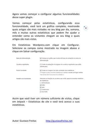 Autor: Gustavo Freitas http://gustavofreitas.net
30
Agora vamos começar a configurar algumas funcionalidades
desse super plugin.
Vamos começar pelas estatísticas, configurando essa
funcionalidade, você terá um gráfico completo, mostrando
quais artigos são mais visitados no seu blog por dia, semana,
mês e muitas outras estatísticas que podem lhe ajudar a
entender como os visitantes chegam ao seu blog e quais
artigos são mais vistos.
Em Estatísticas Wordpress.com clique em Configurar.
Selecione os campos como mostrado na imagem abaixo e
clique em Salvar configuração.
Assim que você tiver um número suficiente de visitas, clique
em Jetpack – Estatísticas do site e você terá acesso a suas
estatísticas.
 