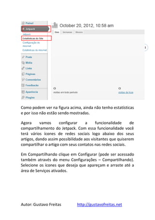 Autor: Gustavo Freitas http://gustavofreitas.net
31
Como podem ver na figura acima, ainda não tenho estatísticas
e por isso não estão sendo mostradas.
Agora vamos configurar a funcionalidade de
compartilhamento do Jetpack. Com essa funcionalidade você
terá vários ícones de redes sociais logo abaixo dos seus
artigos, dando assim possibilidade aos visitantes que quiserem
compartilhar o artigo com seus contatos nas redes sociais.
Em Compartilhando clique em Configurar (pode ser acessado
também através do menu Configurações – Compartilhando).
Selecione os ícones que deseja que apareçam e arraste até a
área de Serviços ativados.
 