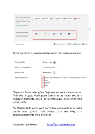 Autor: Gustavo Freitas http://gustavofreitas.net
32
Agora preencha os campos abaixo como mostrado na imagem.
Clique em Salvar alterações. Veja que os ícones aparecem no
final dos artigos. Você pode alterar essas redes sociais a
qualquer momento, basta ficar atento a qual está sendo mais
interessante.
No Módulo II do curso você aprenderá como utilizar as redes
sociais para ganhar mais visitas para seu blog ( e
consequentemente mais dinheiro).
 