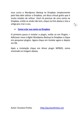 Autor: Gustavo Freitas http://gustavofreitas.net
34
esse curso o Wordpress Backup to Dropbox simplesmente
pelo fato dele utilizar o Dropbox, um disco virtual grátis que é
muito simples de utilizar. Você irá precisar de uma conta no
Dropbox, então se ainda não tem, clique no link abaixo e leia o
artigo pra criar o seu.
 Como criar sua conta no Dropbox
O primeiro passo é instalar o plugin, então vá em Plugins –
Adicionar novo e digite Wordpress Backup to Dropbox e clique
em pesquisar plugins. Agora clique em Instalar agora e depois
em Ok.
Após a instalação clique em Ativar plugin WPB2D, como
mostrado na imagem abaixo.
 