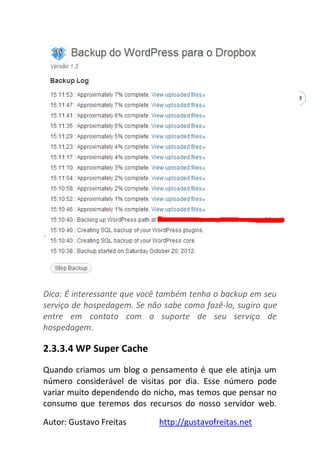 Autor: Gustavo Freitas http://gustavofreitas.net
38
Dica: É interessante que você também tenha o backup em seu
serviço de hospedagem. Se não sabe como fazê-lo, sugiro que
entre em contato com o suporte de seu serviço de
hospedagem.
2.3.3.4 WP Super Cache
Quando criamos um blog o pensamento é que ele atinja um
número considerável de visitas por dia. Esse número pode
variar muito dependendo do nicho, mas temos que pensar no
consumo que teremos dos recursos do nosso servidor web.
 