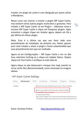 Autor: Gustavo Freitas http://gustavofreitas.net
39
Instalar um plugin de cache é uma obrigação pra quem utiliza
o Wordpress.
Nesse curso vou ensinar a instalar o plugin WP Super Cache,
mas existem vários outros plugins muito bons e gratuitos. Para
instalar o WP Super Cache vá em Plugins – Adicionar novo e
escreve WP Super Cache e clique em Pesquisar plugins. Após
encontrar o plugin clique em Instalar agora, depois em Ok e
por último em Ativar plugin.
Nota: Essa é a última vez que vou fazer todo esse
procedimento de instalação, da próxima vez, falarei apenas
para você instalar e ativar o plugin e ficará subentendido que
esse procedimento tem que ser realizado.
Agora vá em Configurações – WP Super Cache e em na aba
Easy selecione Caching on e clique em Update Status. Depois
clique em Test Cache e verifique se está tudo ok.
Agora clique na aba Advanced e marque Use mod_rewrite to
serve cache files (Recommended), como mostrado na imagem
abaixo.
 