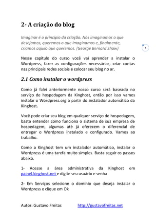 Autor: Gustavo Freitas http://gustavofreitas.net
4
2- A criação do blog
Imaginar é o princípio da criação. Nós imaginamos o que
desejamos, queremos o que imaginamos e, finalmente,
criamos aquilo que queremos. (George Bernard Shaw)
Nesse capítulo do curso você vai aprender a instalar o
Wordpress, fazer as configurações necessárias, criar contas
nas principais redes sociais e colocar seu blog no ar.
2.1 Como instalar o wordpress
Como já falei anteriormente nosso curso será baseado no
serviço de hospedagem da Kinghost, então por isso vamos
instalar o Wordpress.org a partir do instalador automático da
Kinghost.
Você pode criar seu blog em qualquer serviço de hospedagem,
basta entender como funciona o sistema de sua empresa de
hospedagem, algumas até já oferecem o diferencial de
entregar o Wordpress instalado e configurado. Vamos ao
trabalho.
Como a Kinghost tem um instalador automático, instalar o
Wordpress é uma tarefa muito simples. Basta seguir os passos
abaixo.
1- Acesse a área administrativa da Kinghost em
painel.kinghost.net e digite seu usuário e senha
2- Em Serviços selecione o domínio que deseja instalar o
Wordpress e clique em Ok
 